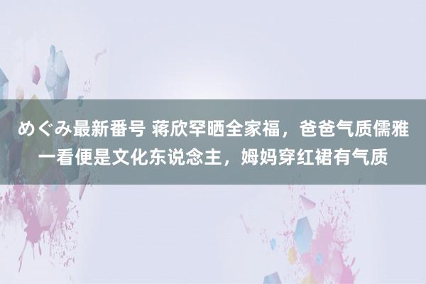 めぐみ最新番号 蒋欣罕晒全家福，爸爸气质儒雅一看便是文化东说念主，姆妈穿红裙有气质