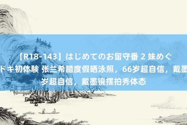 【R18-143】はじめてのお留守番 2 妹めぐちゃんのドキドキ初体験 张兰希腊度假晒泳照，66岁超自信，戴墨镜摆拍秀体态