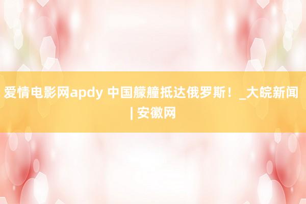 爱情电影网apdy 中国艨艟抵达俄罗斯！_大皖新闻 | 安徽网