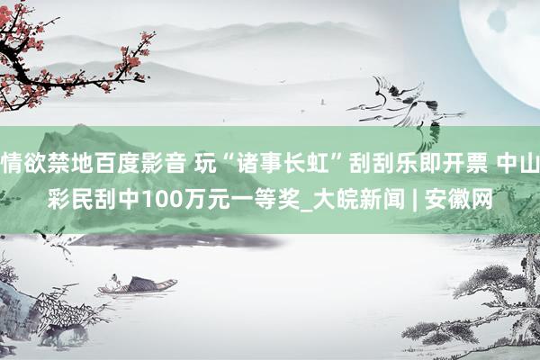 情欲禁地百度影音 玩“诸事长虹”刮刮乐即开票 中山彩民刮中100万元一等奖_大皖新闻 | 安徽网