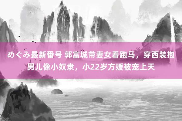 めぐみ最新番号 郭富城带妻女看跑马，穿西装抱男儿像小奴隶，小22岁方媛被宠上天