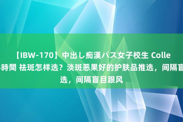 【IBW-170】中出し痴漢バス女子校生 Collection 4時間 祛斑怎样选？淡斑恶果好的护肤品推选，间隔盲目跟风