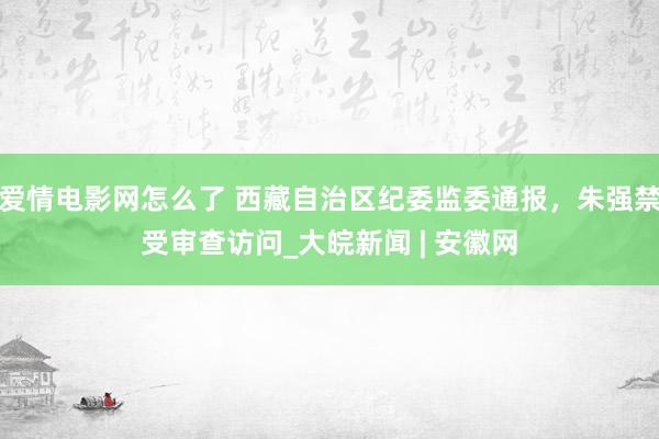 爱情电影网怎么了 西藏自治区纪委监委通报，朱强禁受审查访问_大皖新闻 | 安徽网