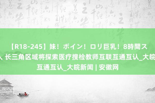 【R18-245】妹！ボイン！ロリ巨乳！8時間スペシャル32人 长三角区域将探索医疗搜检教师互联互通互认_大皖新闻 | 安徽网