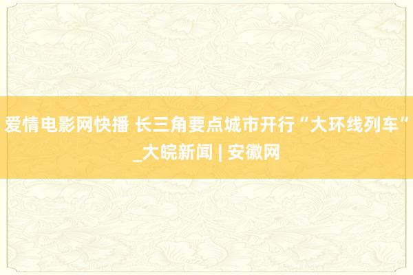 爱情电影网快播 长三角要点城市开行“大环线列车”_大皖新闻 | 安徽网