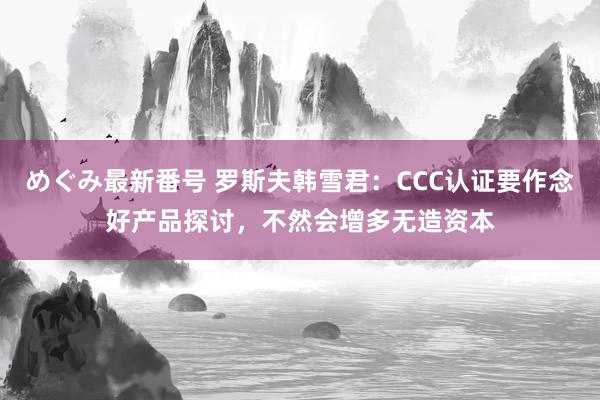 めぐみ最新番号 罗斯夫韩雪君：CCC认证要作念好产品探讨，不然会增多无造资本