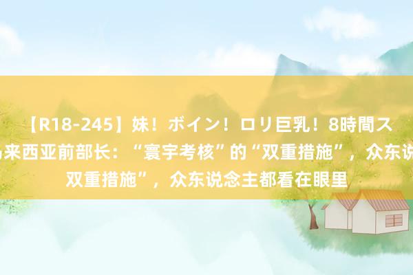 【R18-245】妹！ボイン！ロリ巨乳！8時間スペシャル32人 马来西亚前部长：“寰宇考核”的“双重措施”，众东说念主都看在眼里