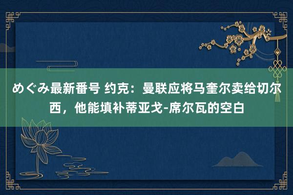 めぐみ最新番号 约克：曼联应将马奎尔卖给切尔西，他能填补蒂亚戈-席尔瓦的空白