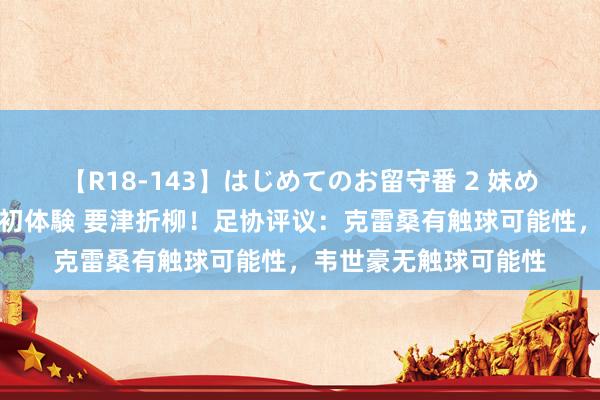 【R18-143】はじめてのお留守番 2 妹めぐちゃんのドキドキ初体験 要津折柳！足协评议：克雷桑有触球可能性，韦世豪无触球可能性