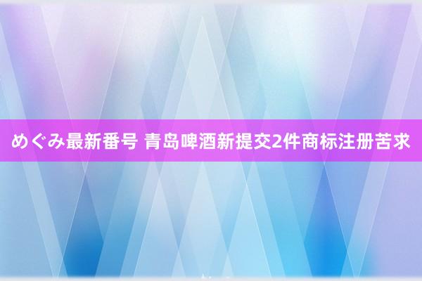 めぐみ最新番号 青岛啤酒新提交2件商标注册苦求