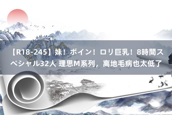 【R18-245】妹！ボイン！ロリ巨乳！8時間スペシャル32人 理思M系列，离地毛病也太低了