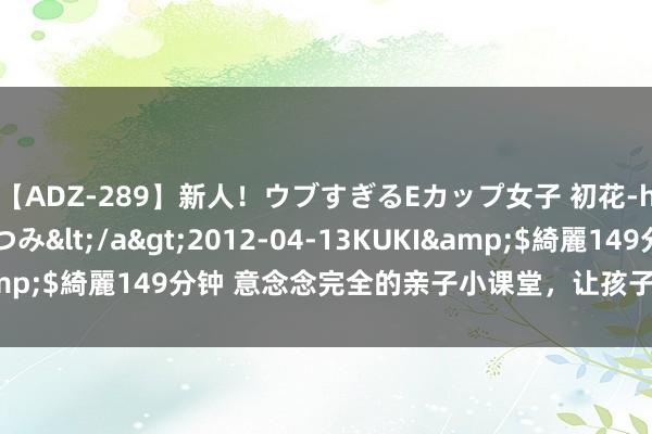 【ADZ-289】新人！ウブすぎるEカップ女子 初花-hatsuhana- なつみ</a>2012-04-13KUKI&$綺麗149分钟 意念念完全的亲子小课堂，让孩子们的暑假更精彩