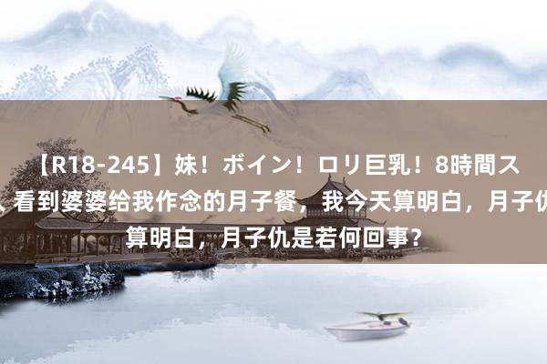 【R18-245】妹！ボイン！ロリ巨乳！8時間スペシャル32人 看到婆婆给我作念的月子餐，我今天算明白，月子仇是若何回事？