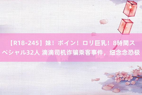 【R18-245】妹！ボイン！ロリ巨乳！8時間スペシャル32人 滴滴司机诈骗乘客事件，细念念恐极