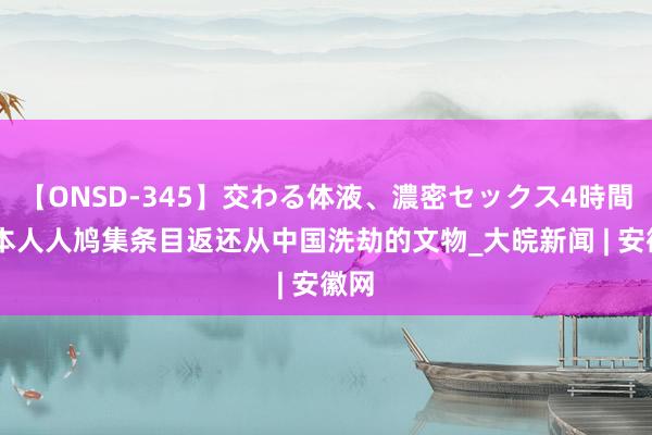 【ONSD-345】交わる体液、濃密セックス4時間 日本人人鸠集条目返还从中国洗劫的文物_大皖新闻 | 安徽网