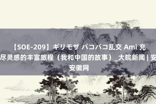 【SOE-209】ギリモザ バコバコ乱交 Ami 充满无尽灵感的丰富旅程（我和中国的故事）_大皖新闻 | 安徽网