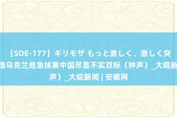 【SOE-177】ギリモザ もっと激しく、激しく突いて Ami 借乌克兰危急抹黑中国尽显不实双标（钟声）_大皖新闻 | 安徽网