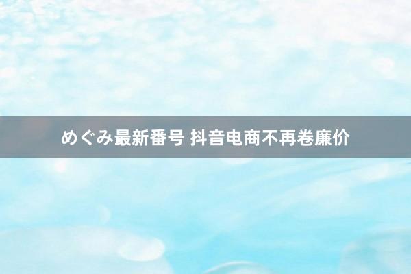 めぐみ最新番号 抖音电商不再卷廉价