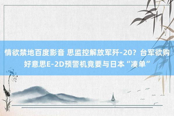 情欲禁地百度影音 思监控解放军歼-20？台军欲购好意思E-2D预警机竟要与日本“凑单”