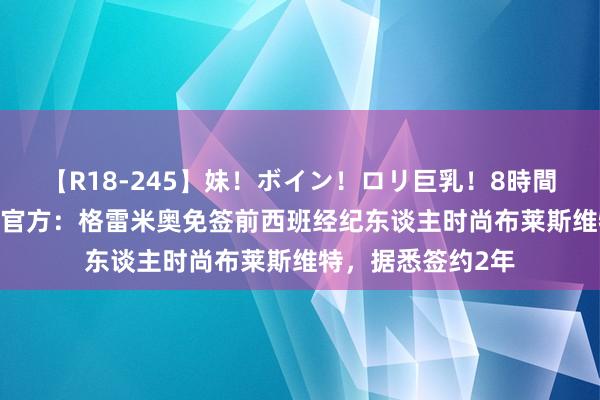 【R18-245】妹！ボイン！ロリ巨乳！8時間スペシャル32人 官方：格雷米奥免签前西班经纪东谈主时尚布莱斯维特，据悉签约2年