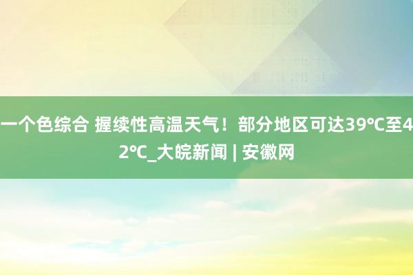 一个色综合 ﻿握续性高温天气！部分地区可达39℃至42℃_大皖新闻 | 安徽网