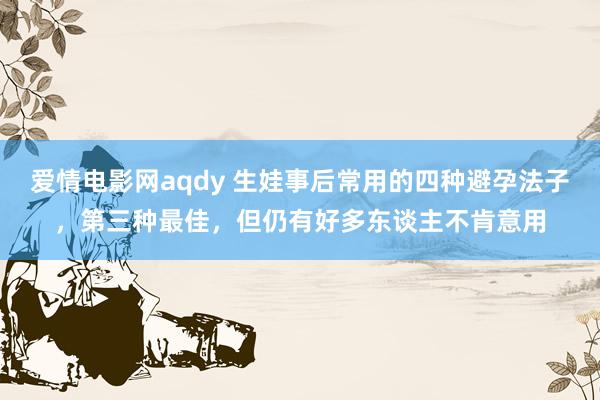 爱情电影网aqdy 生娃事后常用的四种避孕法子，第三种最佳，但仍有好多东谈主不肯意用