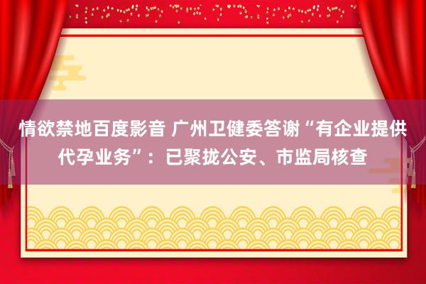 情欲禁地百度影音 广州卫健委答谢“有企业提供代孕业务”：已聚拢公安、市监局核查