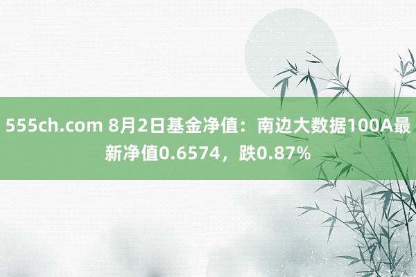 555ch.com 8月2日基金净值：南边大数据100A最新净值0.6574，跌0.87%