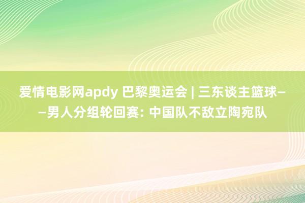 爱情电影网apdy 巴黎奥运会 | 三东谈主篮球——男人分组轮回赛: 中国队不敌立陶宛队