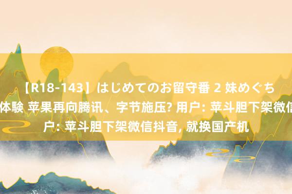 【R18-143】はじめてのお留守番 2 妹めぐちゃんのドキドキ初体験 苹果再向腾讯、字节施压? 用户: 苹斗胆下架微信抖音， 就换国产机