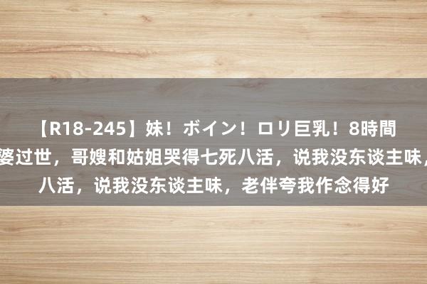 【R18-245】妹！ボイン！ロリ巨乳！8時間スペシャル32人 婆婆过世，哥嫂和姑姐哭得七死八活，说我没东谈主味，老伴夸我作念得好