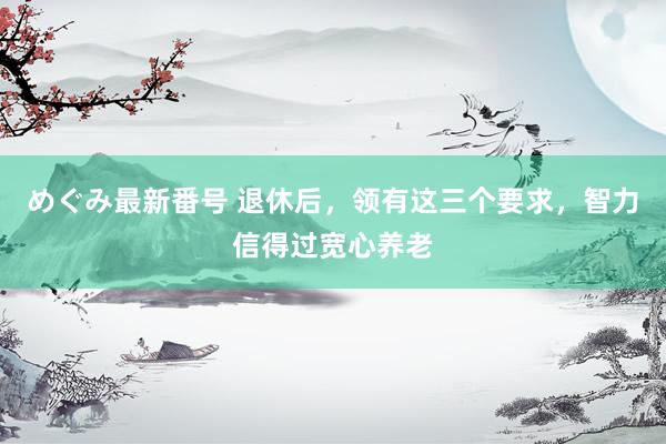 めぐみ最新番号 退休后，领有这三个要求，智力信得过宽心养老