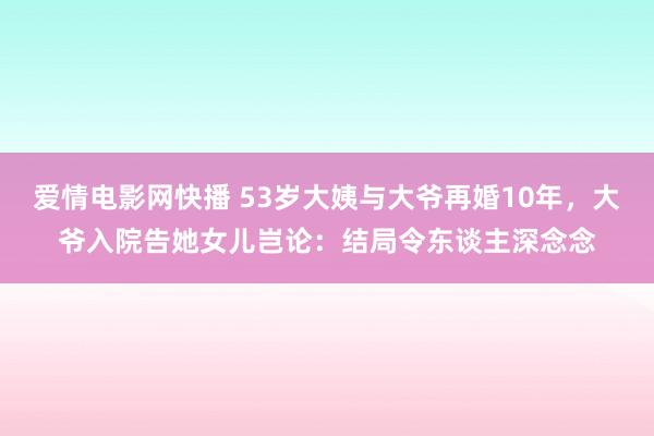 爱情电影网快播 53岁大姨与大爷再婚10年，大爷入院告她女儿岂论：结局令东谈主深念念