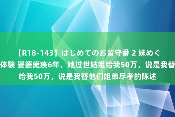 【R18-143】はじめてのお留守番 2 妹めぐちゃんのドキドキ初体験 婆婆瘫痪6年，她过世姑姐给我50万，说是我替他们姐弟尽孝的陈述