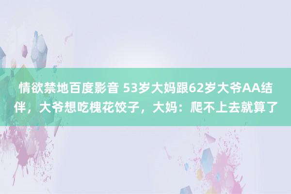 情欲禁地百度影音 53岁大妈跟62岁大爷AA结伴，大爷想吃槐花饺子，大妈：爬不上去就算了