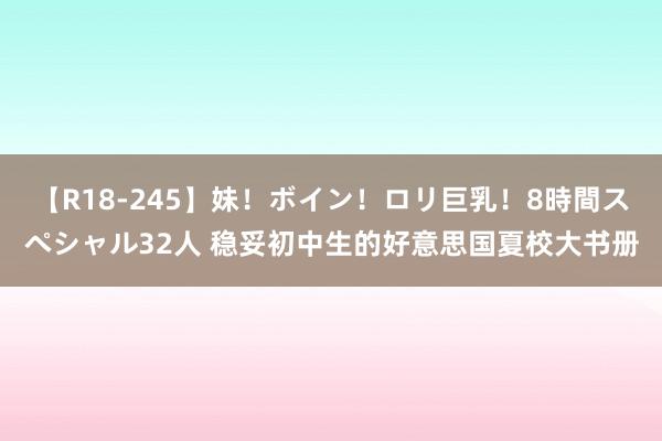 【R18-245】妹！ボイン！ロリ巨乳！8時間スペシャル32人 稳妥初中生的好意思国夏校大书册