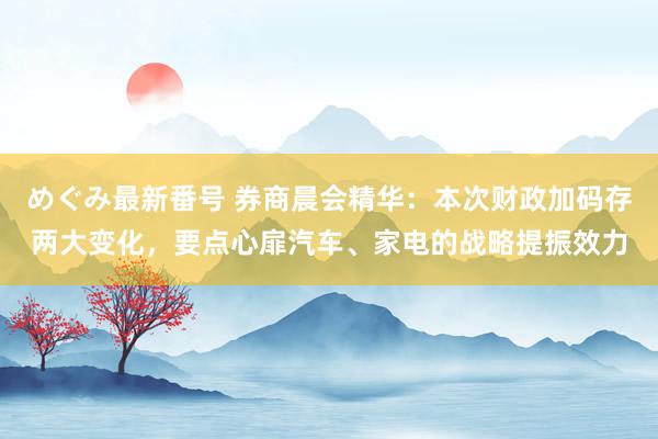 めぐみ最新番号 券商晨会精华：本次财政加码存两大变化，要点心扉汽车、家电的战略提振效力