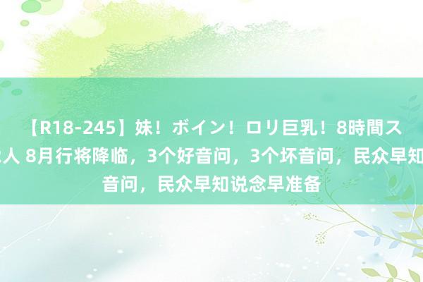 【R18-245】妹！ボイン！ロリ巨乳！8時間スペシャル32人 8月行将降临，3个好音问，3个坏音问，民众早知说念早准备