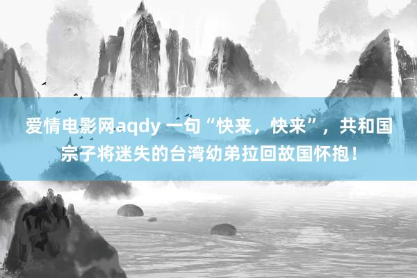 爱情电影网aqdy 一句“快来，快来”，共和国宗子将迷失的台湾幼弟拉回故国怀抱！