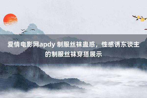 爱情电影网apdy 制服丝袜蛊惑，性感诱东谈主的制服丝袜穿搭展示