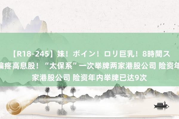 【R18-245】妹！ボイン！ロリ巨乳！8時間スペシャル32人 偏疼高息股！“太保系”一次举牌两家港股公司 险资年内举牌已达9次