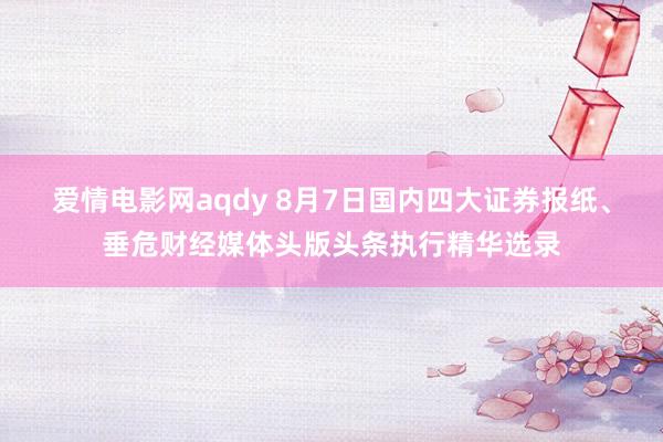 爱情电影网aqdy 8月7日国内四大证券报纸、垂危财经媒体头版头条执行精华选录