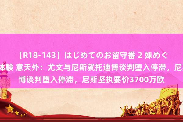 【R18-143】はじめてのお留守番 2 妹めぐちゃんのドキドキ初体験 意天外：尤文与尼斯就托迪博谈判堕入停滞，尼斯坚执要价3700万欧