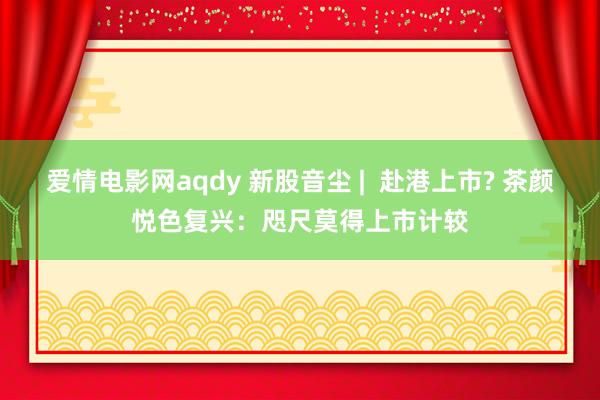 爱情电影网aqdy 新股音尘 |  赴港上市? 茶颜悦色复兴：咫尺莫得上市计较