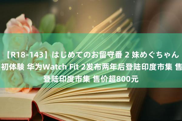 【R18-143】はじめてのお留守番 2 妹めぐちゃんのドキドキ初体験 华为Watch Fit 2发布两年后登陆印度市集 售价超800元