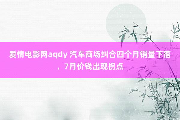 爱情电影网aqdy 汽车商场纠合四个月销量下落，7月价钱出现拐点