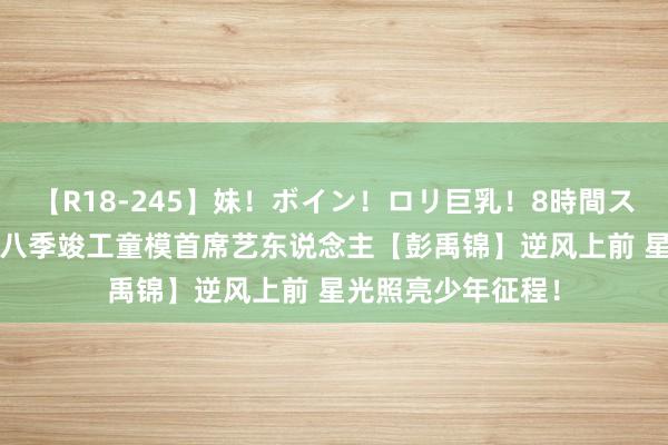 【R18-245】妹！ボイン！ロリ巨乳！8時間スペシャル32人 第八季竣工童模首席艺东说念主【彭禹锦】逆风上前 星光照亮少年征程！