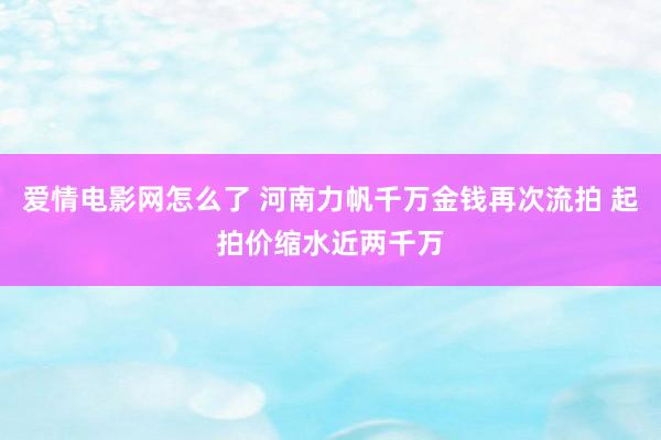 爱情电影网怎么了 河南力帆千万金钱再次流拍 起拍价缩水近两千万