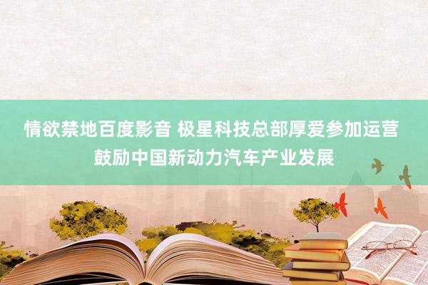 情欲禁地百度影音 极星科技总部厚爱参加运营 鼓励中国新动力汽车产业发展