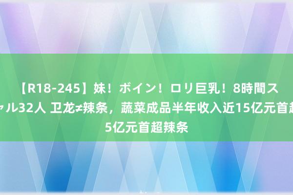 【R18-245】妹！ボイン！ロリ巨乳！8時間スペシャル32人 卫龙≠辣条，蔬菜成品半年收入近15亿元首超辣条